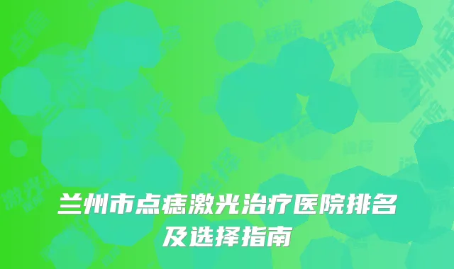 兰州市点痣激光治疗医院排名及选择指南