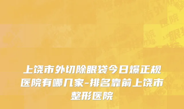 上饶市外切除眼袋今日爆正规医院有哪几家-排名靠前上饶市整形医院
