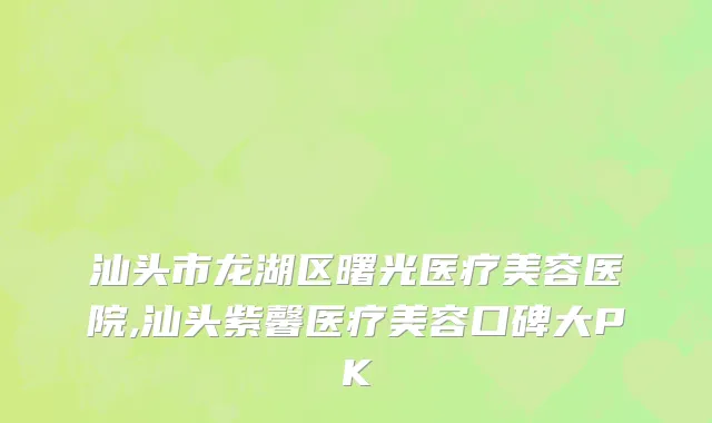 汕头市龙湖区曙光医疗美容医院,汕头紫馨医疗美容口碑大PK