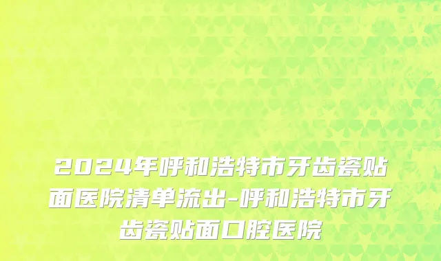 2024年呼和浩特市牙齿瓷贴面医院清单流出-呼和浩特市牙齿瓷贴面口腔医院