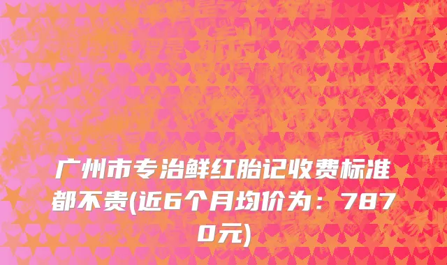 广州市专治鲜红胎记收费标准都不贵(近6个月均价为：7870元)