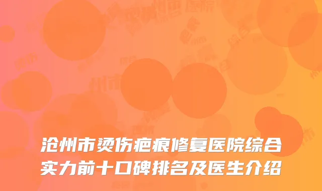 沧州市烫伤疤痕修复医院综合实力前十口碑排名及医生介绍