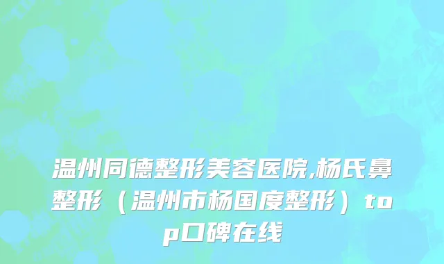 温州同德整形美容医院,杨氏鼻整形（温州市杨国度整形）top口碑在线