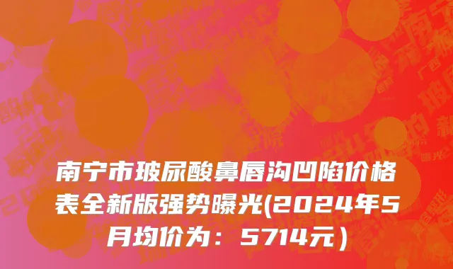 南宁市玻尿酸鼻唇沟凹陷价格表全新版强势曝光(2024年5月均价为：5714元）
