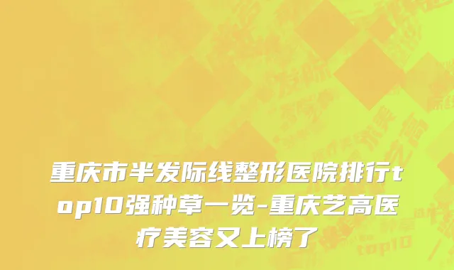 重庆市半发际线整形医院排行top10强种草一览-重庆艺高医疗美容又上榜了