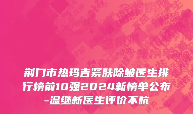 荆门市热玛吉紧肤除皱医生排行榜前10强2024新榜单公布-温继新医生评价不吭