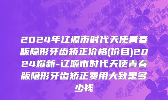 2024年辽源市时代天使青春版隐形牙齿矫正价格(价目)2024爆新-辽源市时代天使青春版隐形牙齿矫正费用大致是多少钱