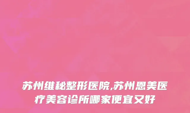 苏州维秘整形医院,苏州恩美医疗美容诊所哪家便宜又好