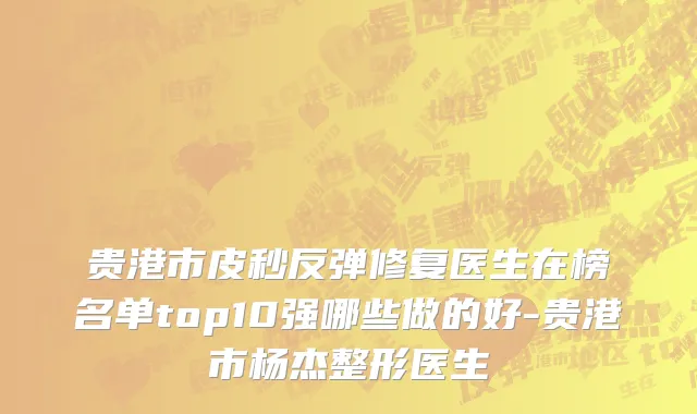 贵港市皮秒反弹修复医生在榜名单top10强哪些做的好-贵港市杨杰整形医生