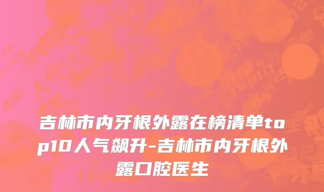 吉林市内牙根外露在榜清单top10人气飙升-吉林市内牙根外露口腔医生