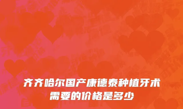 齐齐哈尔国产康德泰种植牙术需要的价格是多少