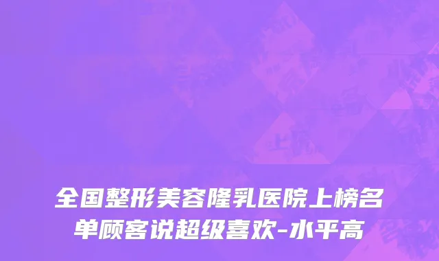 全国整形美容隆乳医院上榜名单顾客说超级喜欢-水平高