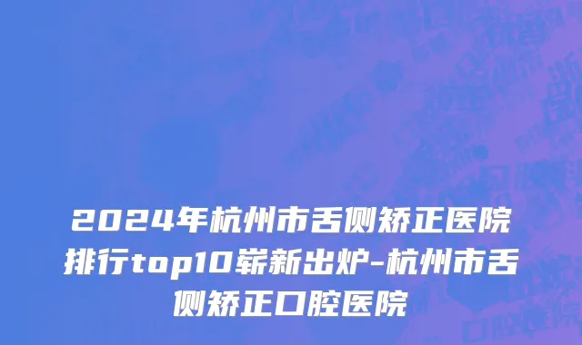 2024年杭州市舌侧矫正医院排行top10崭新出炉-杭州市舌侧矫正口腔医院