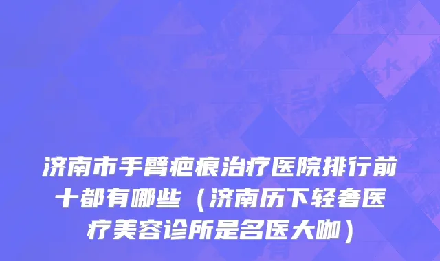 济南市手臂疤痕治疗医院排行前十都有哪些（济南历下轻奢医疗美容诊所是名医大咖）