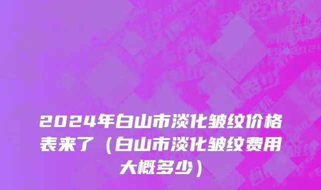 2024年白山市淡化皱纹价格表来了（白山市淡化皱纹费用大概多少）