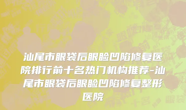 汕尾市眼袋后眼睑凹陷修复医院排行前十名热门机构推荐-汕尾市眼袋后眼睑凹陷修复整形医院