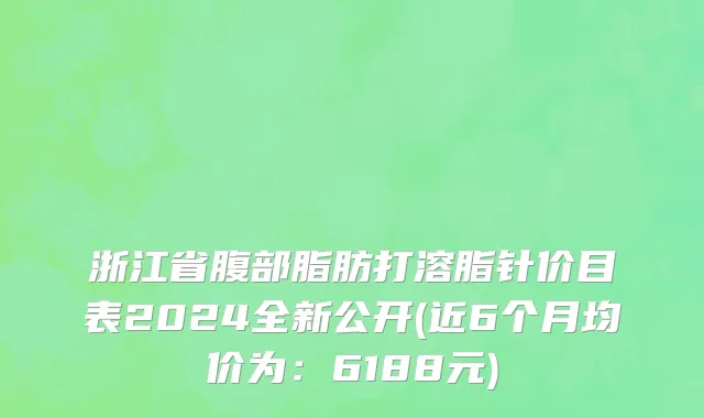 浙江省腹部脂肪打溶脂针价目表2024全新公开(近6个月均价为：6188元)
