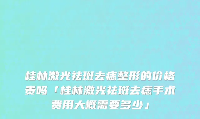 桂林激光祛斑去痣整形的价格贵吗「桂林激光祛斑去痣手术费用大概需要多少」