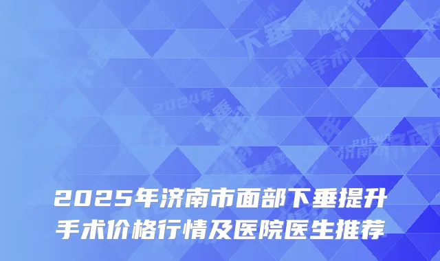 2025年济南市面部下垂提升手术价格行情及医院医生推荐