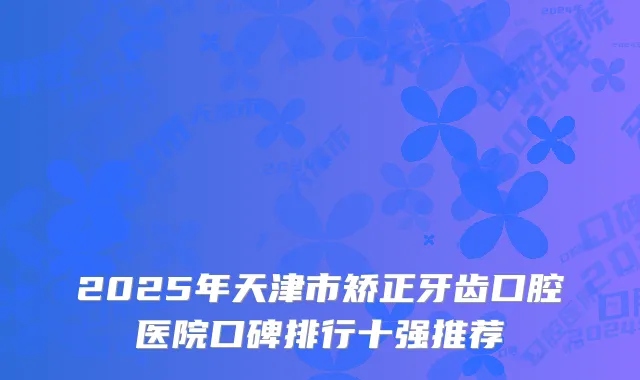 2025年天津市矫正牙齿口腔医院口碑排行十强推荐