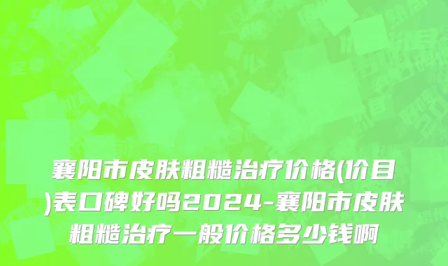 襄阳市皮肤粗糙治疗价格(价目)表口碑好吗2024-襄阳市皮肤粗糙治疗一般价格多少钱啊
