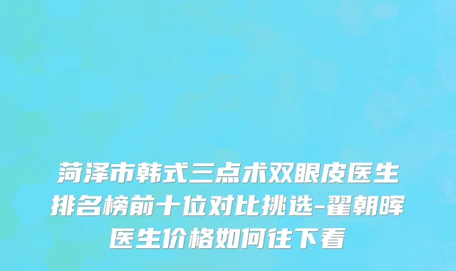 菏泽市韩式三点术双眼皮医生排名榜前十位对比挑选-翟朝晖医生价格如何往下看