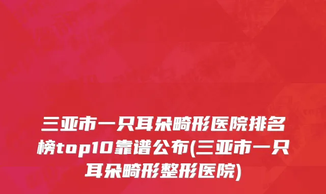 三亚市一只耳朵畸形医院排名榜top10靠谱公布(三亚市一只耳朵畸形整形医院)