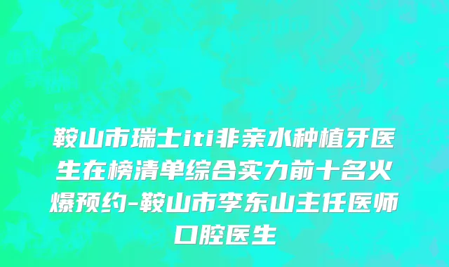 鞍山市瑞士iti非亲水种植牙医生在榜清单综合实力前十名火爆预约-鞍山市李东山主任医师口腔医生