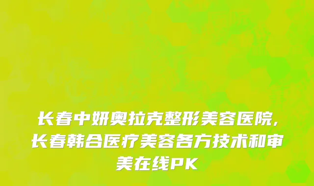 长春中妍奥拉克整形美容医院,长春韩合医疗美容各方技术和审美在线PK