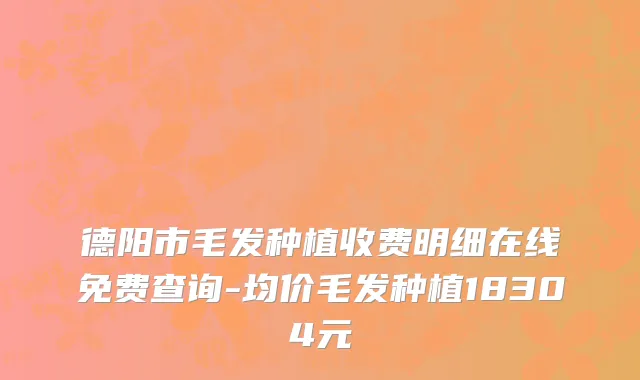 德阳市毛发种植收费明细在线免费查询-均价毛发种植18304元