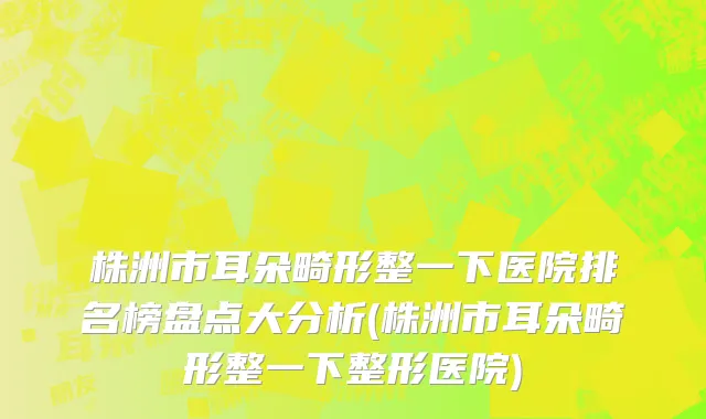 株洲市耳朵畸形整一下医院排名榜盘点大分析(株洲市耳朵畸形整一下整形医院)