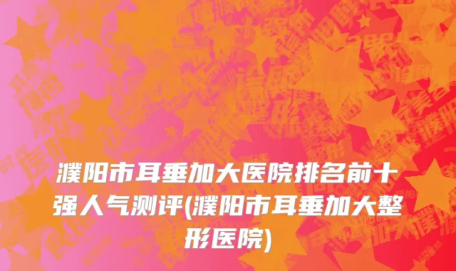 濮阳市耳垂加大医院排名前十强人气测评(濮阳市耳垂加大整形医院)