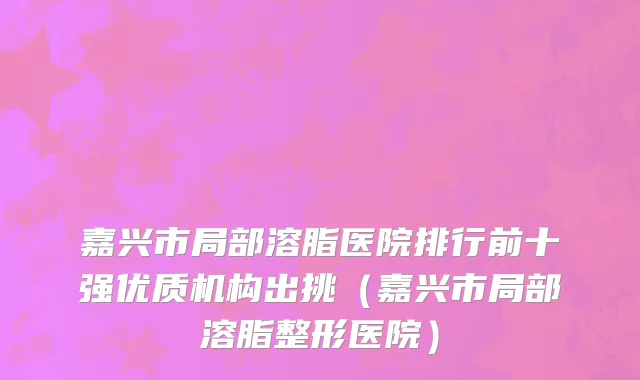 嘉兴市局部溶脂医院排行前十强优质机构出挑（嘉兴市局部溶脂整形医院）