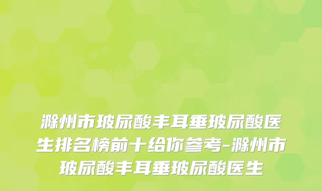 滁州市玻尿酸丰耳垂玻尿酸医生排名榜前十给你参考-滁州市玻尿酸丰耳垂玻尿酸医生