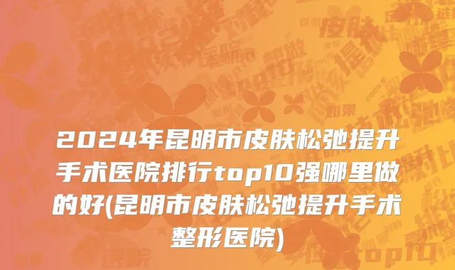 2024年昆明市皮肤松弛提升手术医院排行top10强哪里做的好(昆明市皮肤松弛提升手术整形医院)