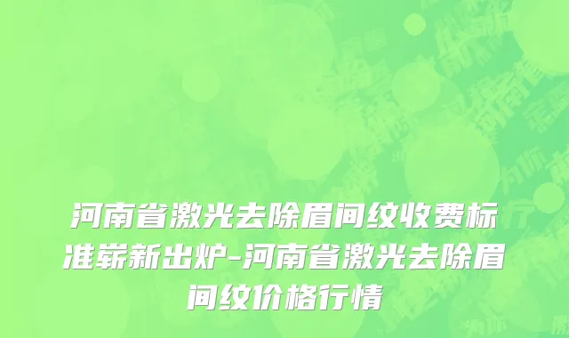 河南省激光去除眉间纹收费标准崭新出炉-河南省激光去除眉间纹价格行情
