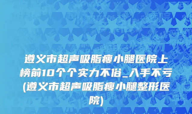 遵义市超声吸脂瘦小腿医院上榜前10个个实力不俗_入手不亏(遵义市超声吸脂瘦小腿整形医院)