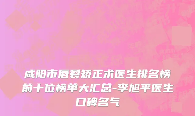 咸阳市唇裂矫正术医生排名榜前十位榜单大汇总-李旭平医生口碑名气