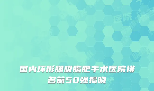 国内环形腿吸脂肥手术医院排名前50强揭晓