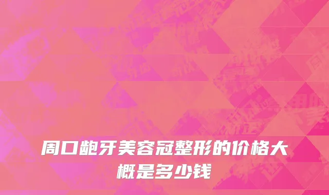 周口龅牙美容冠整形的价格大概是多少钱