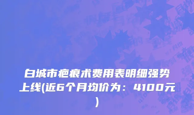白城市疤痕术费用表明细强势上线(近6个月均价为：4100元)