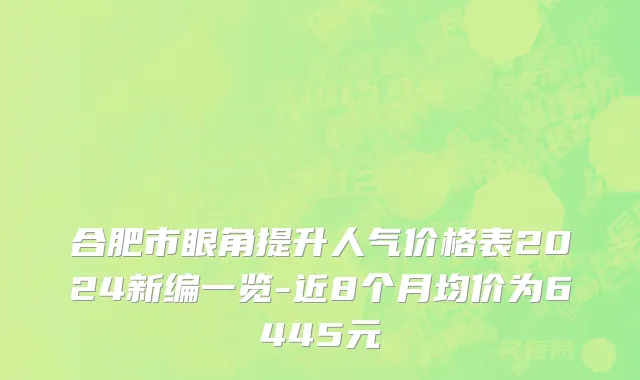 合肥市眼角提升人气价格表2024新编一览-近8个月均价为6445元
