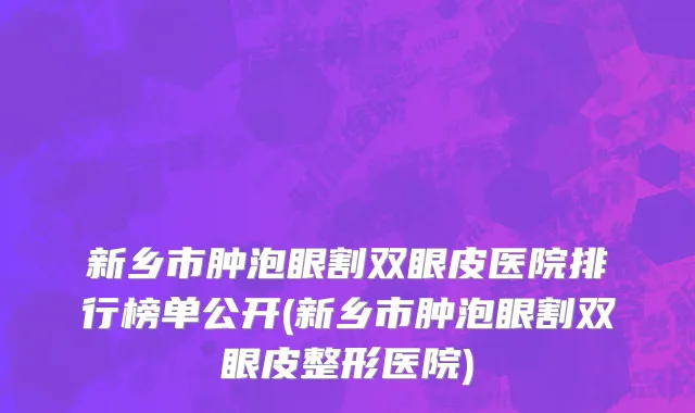新乡市肿泡眼割双眼皮医院排行榜单公开(新乡市肿泡眼割双眼皮整形医院)