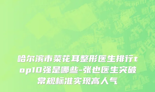 哈尔滨市菜花耳整形医生排行top10强是哪些-张也医生突破常规标准实现高人气