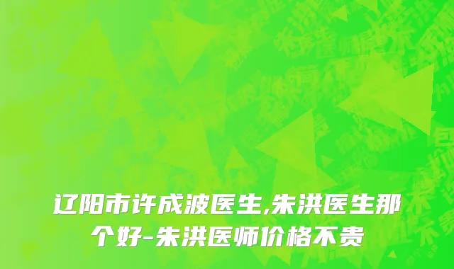 辽阳市许成波医生,朱洪医生那个好-朱洪医师价格不贵