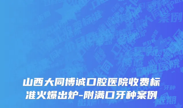 山西大同博诚口腔医院收费标准火爆出炉-附满口牙种案例