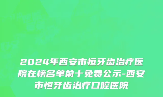 2024年西安市恒牙齿治疗医院在榜名单前十免费公示-西安市恒牙齿治疗口腔医院