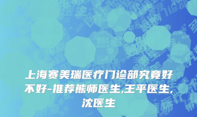 上海赛美瑞医疗门诊部究竟好不好-推荐熊师医生,王平医生,沈医生