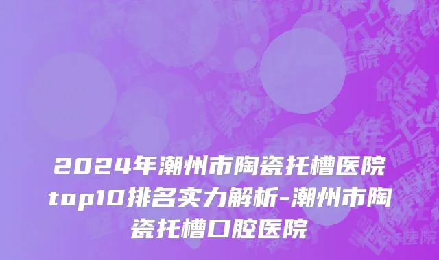 2024年潮州市陶瓷托槽医院top10排名实力解析-潮州市陶瓷托槽口腔医院