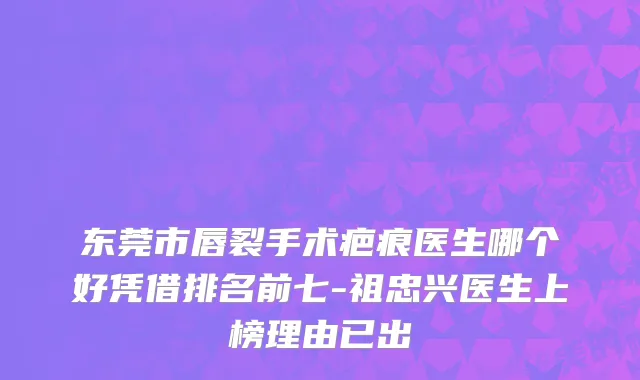 东莞市唇裂手术疤痕医生哪个好凭借排名前七-祖忠兴医生上榜理由已出